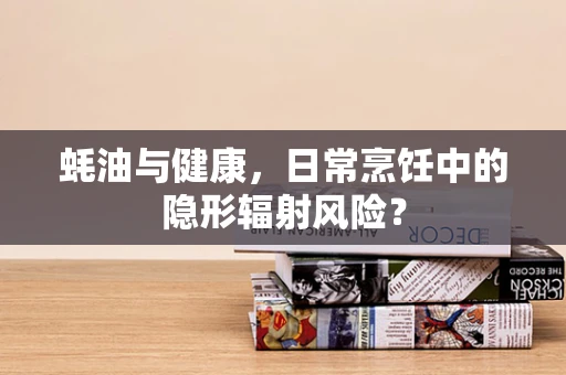 蚝油与健康，日常烹饪中的隐形辐射风险？