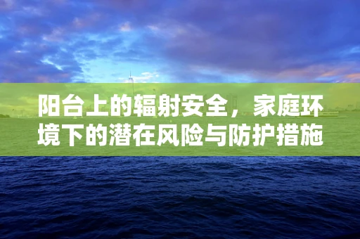 阳台上的辐射安全，家庭环境下的潜在风险与防护措施