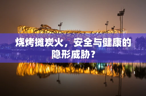 烧烤摊炭火，安全与健康的隐形威胁？