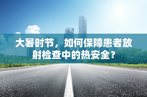 大暑时节，如何保障患者放射检查中的热安全？