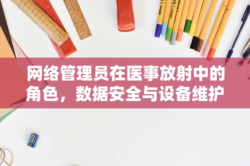网络管理员在医事放射中的角色，数据安全与设备维护的守护者？