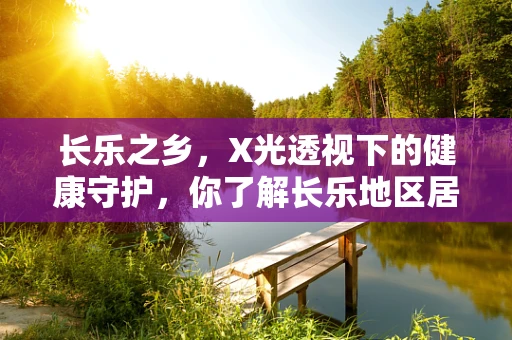 长乐之乡，X光透视下的健康守护，你了解长乐地区居民的骨骼健康状况吗？