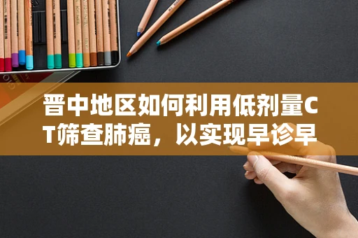 晋中地区如何利用低剂量CT筛查肺癌，以实现早诊早治？
