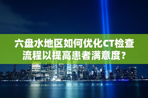 六盘水地区如何优化CT检查流程以提高患者满意度？
