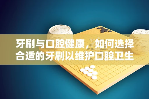 牙刷与口腔健康，如何选择合适的牙刷以维护口腔卫生？