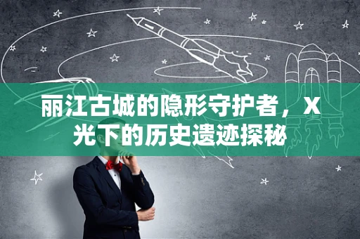 丽江古城的隐形守护者，X光下的历史遗迹探秘