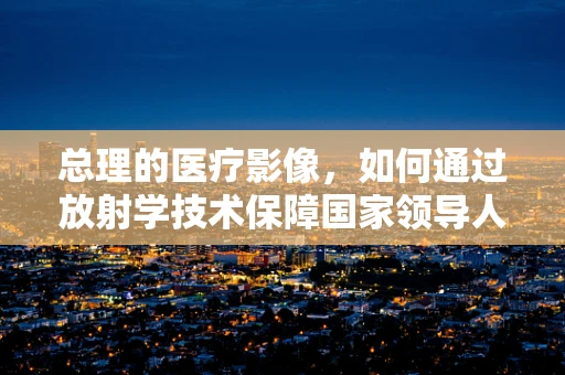 总理的医疗影像，如何通过放射学技术保障国家领导人的健康？