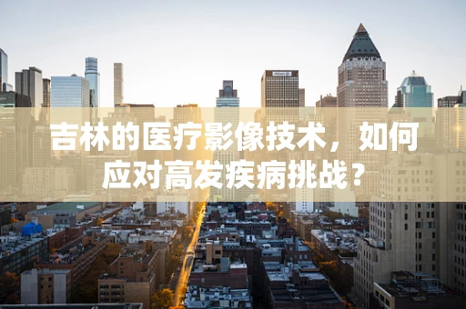 吉林的医疗影像技术，如何应对高发疾病挑战？