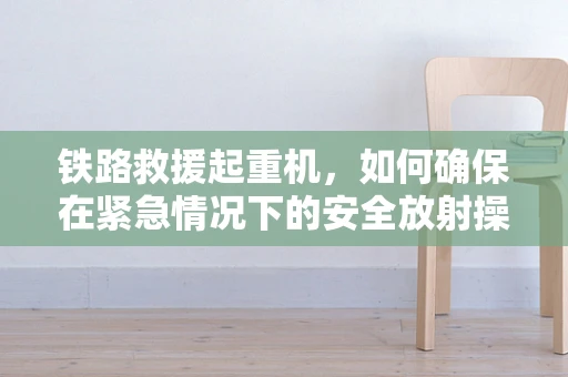 铁路救援起重机，如何确保在紧急情况下的安全放射操作？