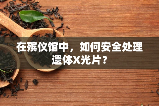 在殡仪馆中，如何安全处理遗体X光片？