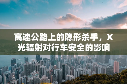高速公路上的隐形杀手，X光辐射对行车安全的影响