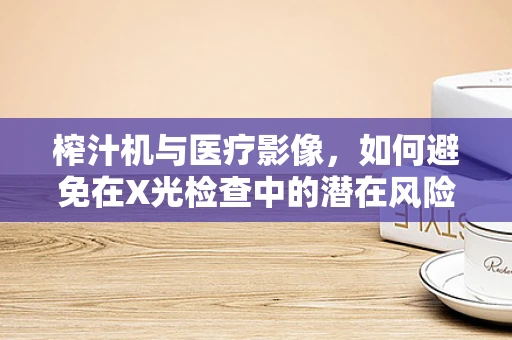 榨汁机与医疗影像，如何避免在X光检查中的潜在风险？