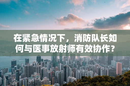 在紧急情况下，消防队长如何与医事放射师有效协作？