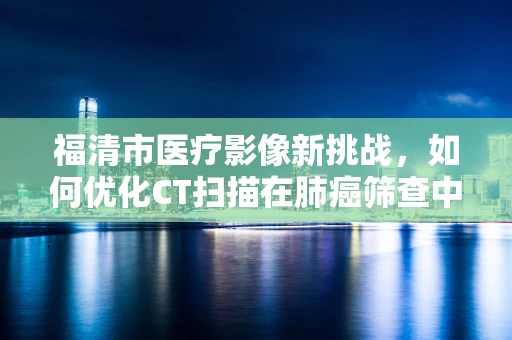 福清市医疗影像新挑战，如何优化CT扫描在肺癌筛查中的效能？