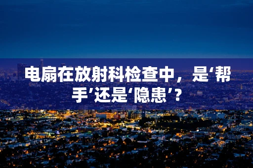 电扇在放射科检查中，是‘帮手’还是‘隐患’？