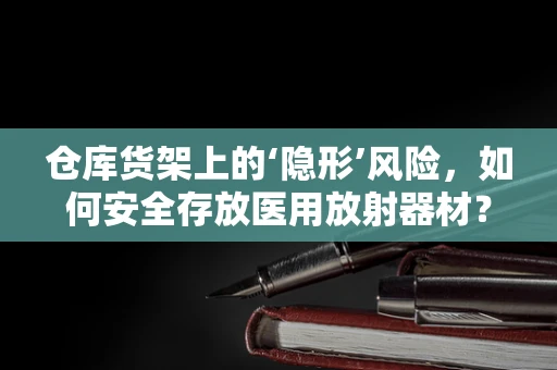 仓库货架上的‘隐形’风险，如何安全存放医用放射器材？