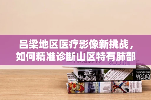 吕梁地区医疗影像新挑战，如何精准诊断山区特有肺部疾病？