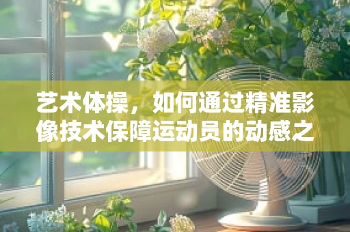 艺术体操，如何通过精准影像技术保障运动员的动感之美？