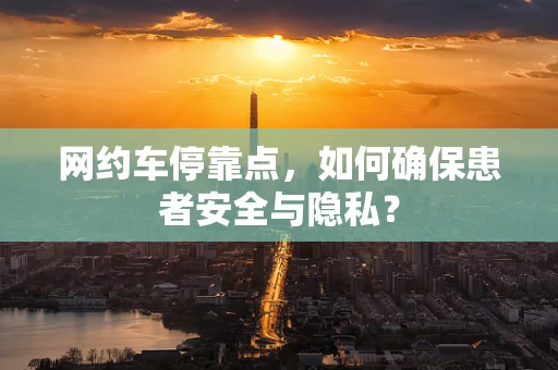 网约车停靠点，如何确保患者安全与隐私？