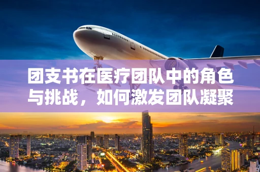 团支书在医疗团队中的角色与挑战，如何激发团队凝聚力？