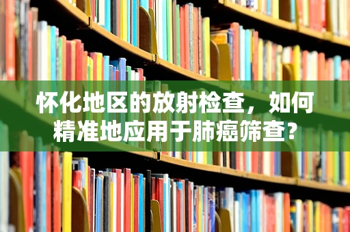 怀化地区的放射检查，如何精准地应用于肺癌筛查？