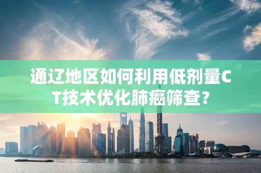 通辽地区如何利用低剂量CT技术优化肺癌筛查？