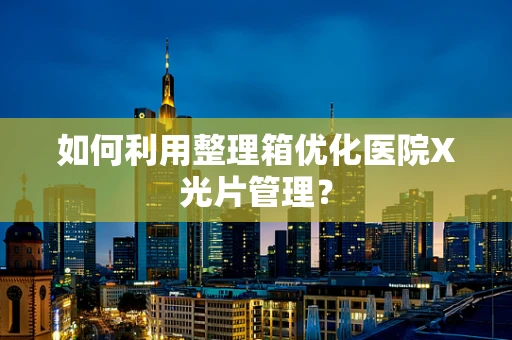 如何利用整理箱优化医院X光片管理？
