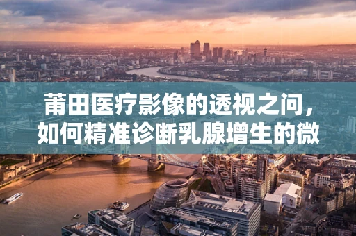 莆田医疗影像的透视之问，如何精准诊断乳腺增生的微妙变化？