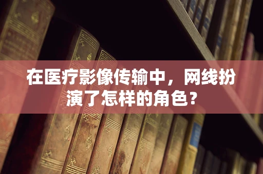 在医疗影像传输中，网线扮演了怎样的角色？