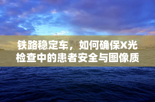 铁路稳定车，如何确保X光检查中的患者安全与图像质量？