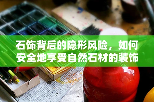 石饰背后的隐形风险，如何安全地享受自然石材的装饰？