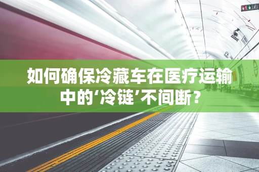 如何确保冷藏车在医疗运输中的‘冷链’不间断？