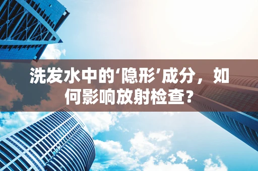 洗发水中的‘隐形’成分，如何影响放射检查？