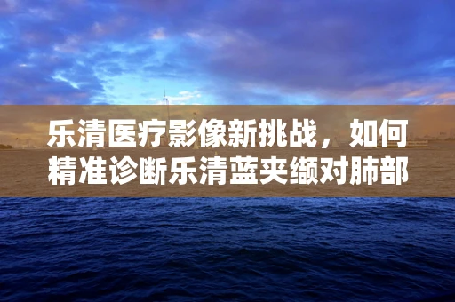 乐清医疗影像新挑战，如何精准诊断乐清蓝夹缬对肺部的潜在影响？