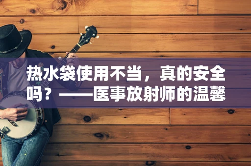热水袋使用不当，真的安全吗？——医事放射师的温馨提醒