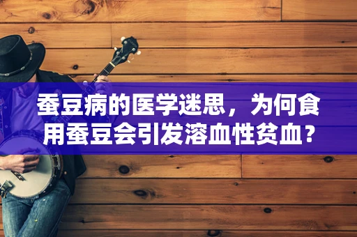 蚕豆病的医学迷思，为何食用蚕豆会引发溶血性贫血？