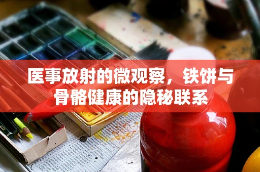 医事放射的微观察，铁饼与骨骼健康的隐秘联系