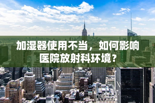 加湿器使用不当，如何影响医院放射科环境？