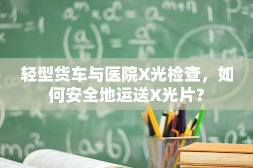 轻型货车与医院X光检查，如何安全地运送X光片？