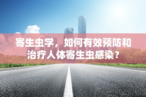 寄生虫学，如何有效预防和治疗人体寄生虫感染？