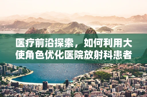 医疗前沿探索，如何利用大使角色优化医院放射科患者体验？
