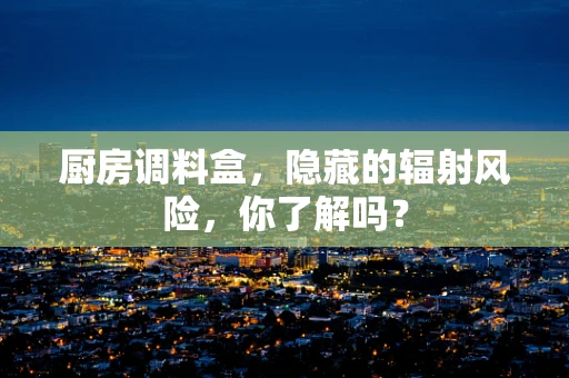 厨房调料盒，隐藏的辐射风险，你了解吗？