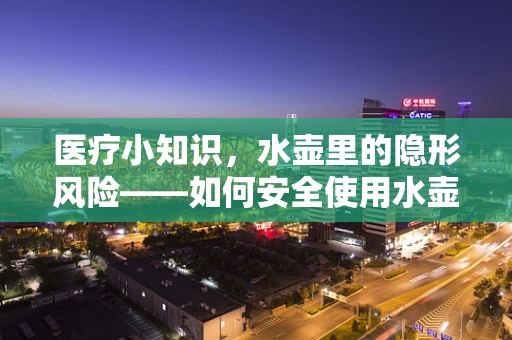 医疗小知识，水壶里的隐形风险——如何安全使用水壶进行放射治疗后的日常饮水？