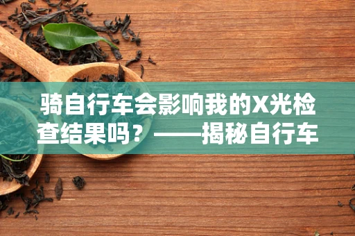 骑自行车会影响我的X光检查结果吗？——揭秘自行车与医学影像的微妙关系