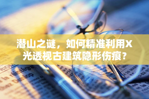 潜山之谜，如何精准利用X光透视古建筑隐形伤痕？