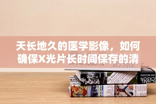 天长地久的医学影像，如何确保X光片长时间保存的清晰度？
