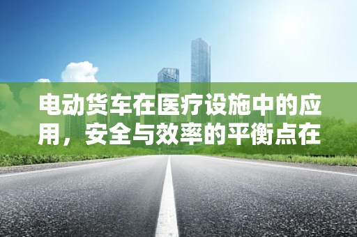 电动货车在医疗设施中的应用，安全与效率的平衡点在哪里？