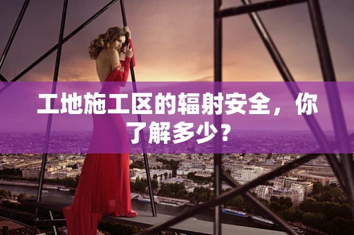 工地施工区的辐射安全，你了解多少？