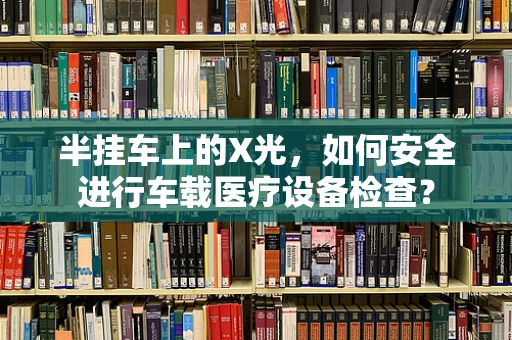 半挂车上的X光，如何安全进行车载医疗设备检查？