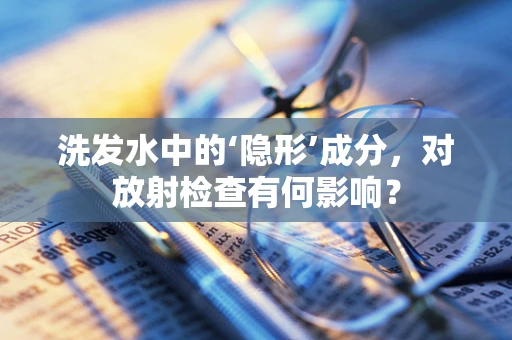 洗发水中的‘隐形’成分，对放射检查有何影响？